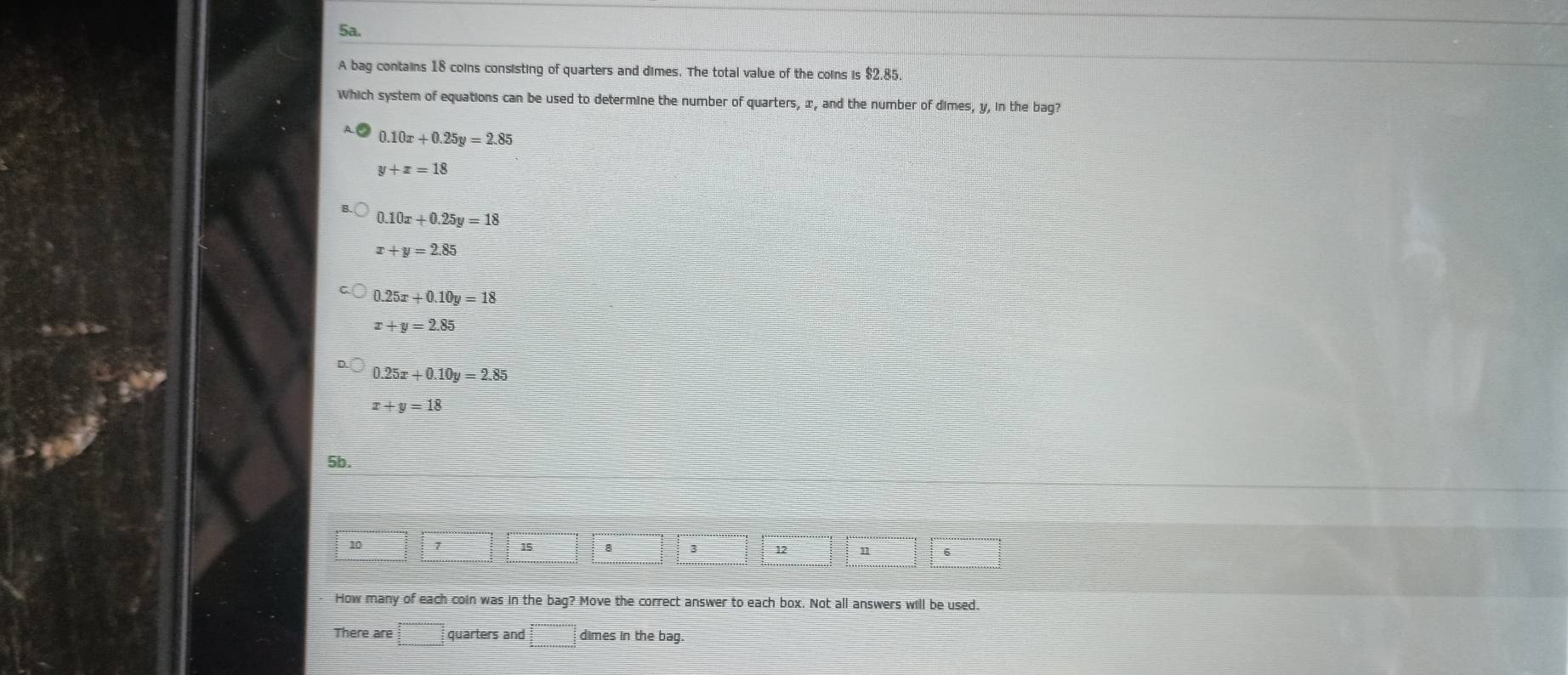 A bag contains 18 coins consisting of quarters and dimes. The total value of the coins is $2.85
Which system of equations can be used to determine the number of quarters, x, and the number of dimes, y, in the bag?
0.10x+0.25y=2.85
y+z=18
0.10x+0.25y=18
x+y=2.85
0.25x+0.10y=18
x+y=2.85
0.25x+0.10y=2.85
x+y=18
5b.
10 7 15 8 3 12
6
How many of each coin was in the bag? Move the correct answer to each box. Not all answers will be used.
There are □ quarters and :□ dimes in the bag.