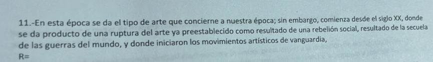 11.-En esta época se da el tipo de arte que concierne a nuestra época; sin embargo, comienza desde el siglo XX, donde 
se da producto de una ruptura del arte ya preestablecido como resultado de una rebelión social, resultado de la secuela 
de las guerras del mundo, y donde iniciaron los movimientos artísticos de vanguardia,
R=