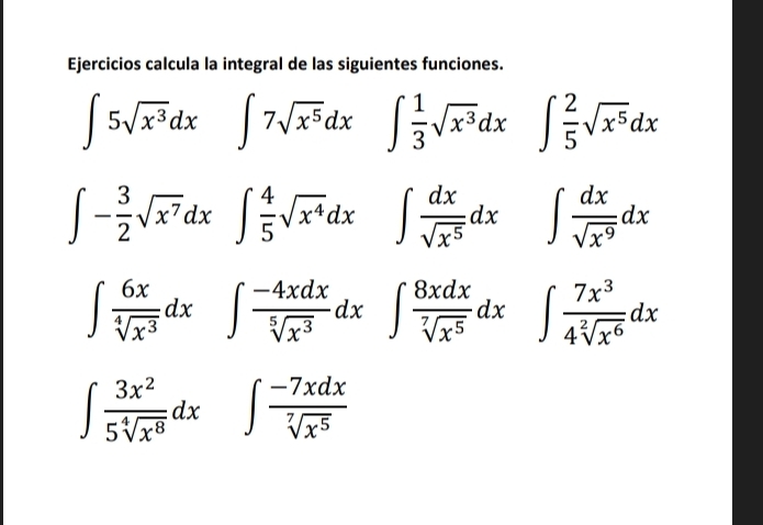 Ejercicios calcula la integral de las siguientes funciones.
∈t 5sqrt(x^3)dx ∈t 7sqrt(x^5)dx ∈t  1/3 sqrt(x^3)dx ∈t  2/5 sqrt(x^5)dx
∈t - 3/2 sqrt(x^7)dx^ ∈t  4/5 sqrt(x^4)dx ∈t  dx/sqrt(x^5) dx ∈t  dx/sqrt(x^9) dx
∈t  6x/sqrt[4](x^3) dx ∈t  (-4xdx)/sqrt[5](x^3) dx :∈t  8xdx/sqrt[7](x^5) dx ∈t  7x^3/4sqrt[2](x^6) dx
□ 
∈t  3x^2/5sqrt[4](x^8) dx ∈t  (-7xdx)/sqrt[7](x^5) 