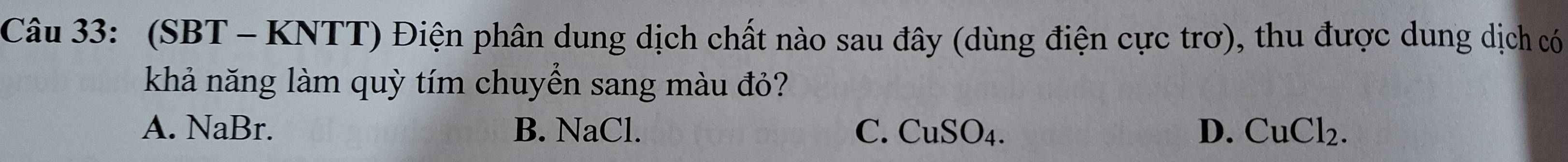 (SBT - KNTT) Điện phân dung dịch chất nào sau đây (dùng điện cực trơ), thu được dung dịch có
khả năng làm quỳ tím chuyển sang màu đỏ?
A. NaBr. B. NaCl. C. CuSO_4. D. CuCl_2.