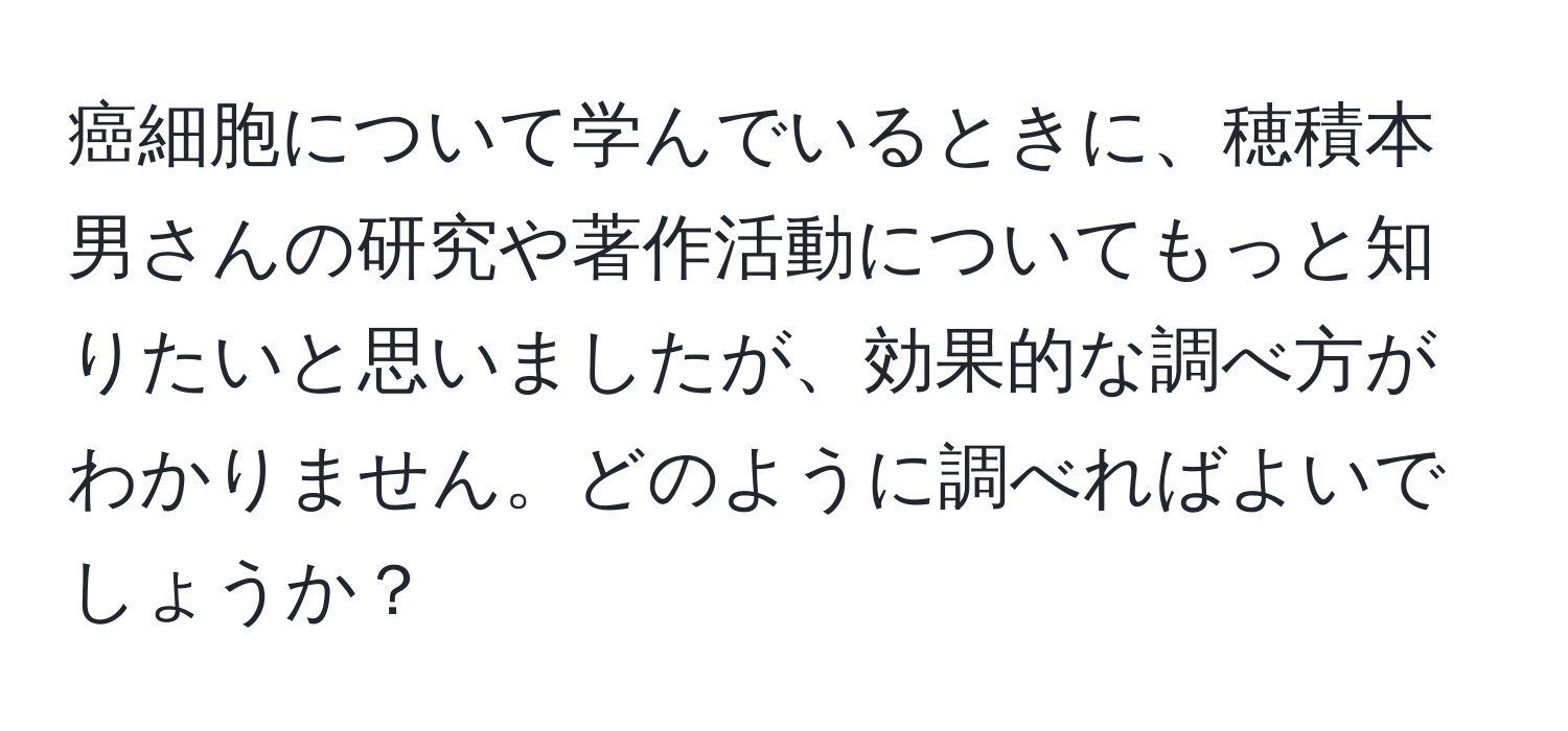 癌細胞について学んでいるときに、穂積本男さんの研究や著作活動についてもっと知りたいと思いましたが、効果的な調べ方がわかりません。どのように調べればよいでしょうか？