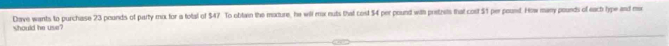 Dave wants to purchase 23 pounds of party mix for a total of $47 To obtain the moture, he will mx nuts that cost $4 per pound with pretzets that cost $1 per pound. How many pounds of eactrlype and mor 
should he use?