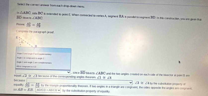 Select the correct answer from each drop-down menu.
In △ ABC , side BC is extended to point E. When connected to vertex A, segment EA is parallel to segment BD. In this construction, you are given that
overline BD bis ec ts ∠ ABC. 
Prove:  AD/CD = AB/CB 
Complete the paragraph proof.
E
3
B
Angle 1 and angle 2 are supplementary
Angle 1 is congruent to angle 2
Angle 1 and angle 2 are complementary
AB is congruent to CD
, s ince overline BD bisects ∠ ABC and the two angles created on each side of the bisector at point B are
equal. ∠ 2 ~ ∠ 3 because of the corresponding angles theorem. ∠ 1≌ ∠ 4
because ∠ 3≌ ∠ 4 by the substitution property of
equality.  AD/CD = EB/CB  by the triangle proportionality theorem. If two angles in a triangle are congruent, the sides opposite the angles are congruent,
so AB=EB. AD/CD=AB/CBvee by the substitution property of equality.