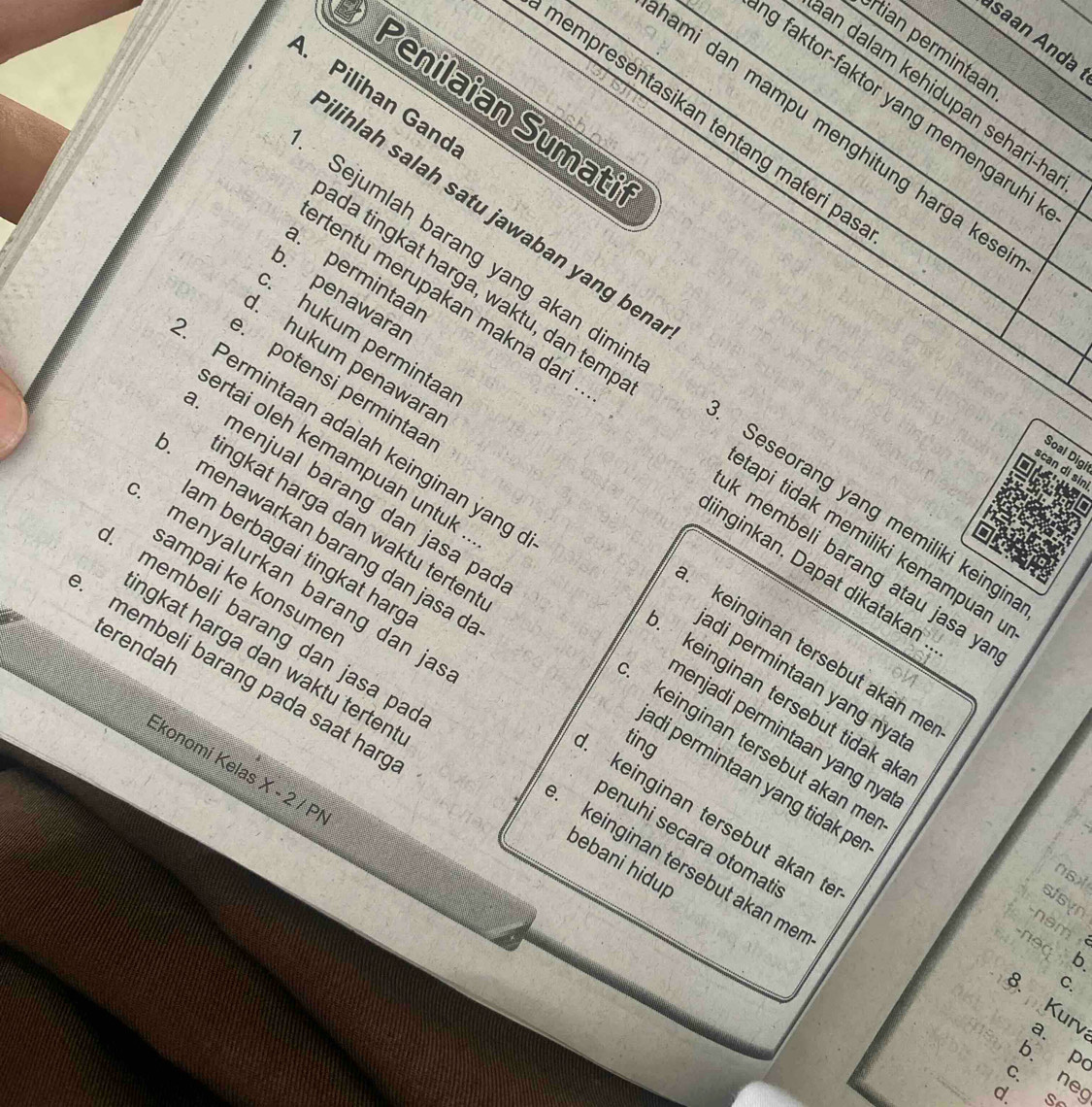 saan Anda 
Iian permintaar 
an dalam kehidupan sehari-h 
A. Pilihan Gand 
g faktor-faktor yang memengaruhi 
Penilaian Sumati 
nempresentasikan tentang materi pa 
ami dan mampu menghitung harga kes . 
lihlah salah satu jawaban yang ben 
. permintaar 
. penawarar 
. hukum permintaa 
Sejumlah barang yang akan dimi Seseorang yang memiliki keingin 
potensi permintaa 
ida tingkat harga, waktu, dan temp tapi tidak memiliki kemampuan 
rtentu merupakan makna dari k membeli barang atau jasa ya 
Permintaan adalah keinginan yang _keinginan tersebut tidak ak_ 
. hukum penawara keinginan tersebut akän me 
ngkat harga dan waktu terten . 
menawarkan barang dan jasa ở 
am berbagai tingkat harg 
iinginkan. Dapat dikataka 
sampai ke konsume 
ertai oleh kemampuan untuk enjadi permintaan yang nya 
menjual barang dan jasa pa keinginan tersebut akan me 
terendah 
membeli barang pada saat han 
adi permintaan yang nya 
menyalurkan barang dan ja keinginan tersebut akan t 
ngkat harga dan waktu terten . bebani hidup 
ting 
membeli barang dan jasa pa _keinginan tersebut akan me 
Ekonomi Kelas X - 2 / Pl
adi permintaan yang tidak pe 
enuhi secara otomati 
nsx 
stsyn 
am 
n e d 
b. 
C. 
8. Kurv a. p
b. ne 
C. S 
d.