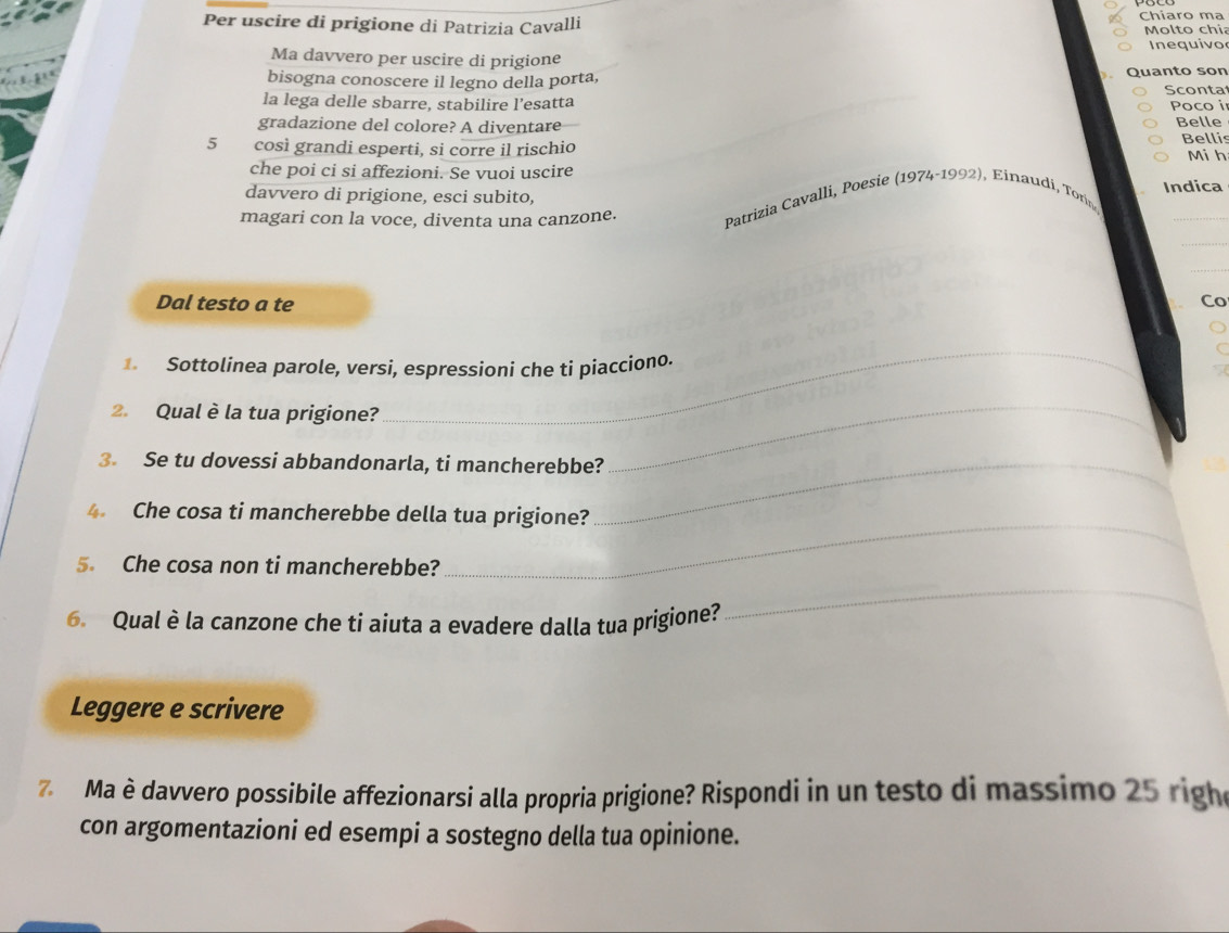 Chiaro ma 
Per uscire di prigione di Patrizia Cavalli Molto chia 
Ma davvero per uscire di prigione Inequivo 
bisogna conoscere il legno della porta, Quanto son Sconta 
la lega delle sbarre, stabilire l’esatta Poco i 
gradazione del colore? A diventare Belle
5 così grandi esperti, si corre il rischio Bellis Mi h 
che poi ci si affezioni. Se vuoi uscire 
davvero di prigione, esci subito, Indica 
magari con la voce, diventa una canzone. 
_ 
Patrizia Cavalli, Poesie (1974-1992), Einaudi, Torín 
_ 
_ 
Dal testo a te Co 
_ 
Sottolinea parole, versi, espressioni che ti piacciono. 
2. Qual è la tua prigione? 
3. Se tu dovessi abbandonarla, ti mancherebbe?_ 
_ 
4. Che cosa ti mancherebbe della tua prigione? 
_ 
5. Che cosa non ti mancherebbe? 
_ 
6. Qual è la canzone che ti aiuta a evadere dalla tua prigione? 
Leggere e scrivere 
7 Ma è davvero possibile affezionarsi alla propria prigione? Rispondi in un testo di massimo 25 righe 
con argomentazioni ed esempi a sostegno della tua opinione.