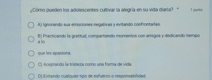 ¿Cómo pueden los adolescentes cultivar la alegría en su vida diaria? * 1 punto
A) Ignorando sus emociones negativas y evitando confrontarlas.
B) Practicando la gratitud, compartiendo momentos con amigos y dedicando tiempo
a lo
que les apasiona.
C) Aceptando la tristeza como una forma de vida.
D) Evitando cualquier tipo de esfuerzo o responsabilidad.