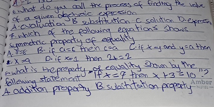 ArL I
what do you call the precess of finding the value
of a given ogcbraic exprcssion
A evaluation B sabstitution c solution D. expreain
4. which of the following equations shows
summetric property of equality
A. sigma^2 B. if a=6 then c=a C. it x=y and y=a then
x=9 D. if x=1 then 2x=2
swhat is the propedy -of equality shown by the
following statement If x=7 then x+3=10 2. ?
A addition property B. suastitation property