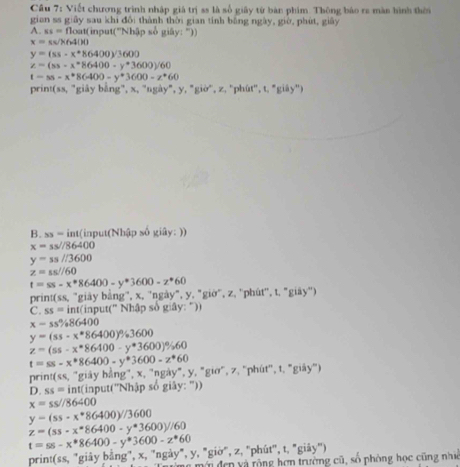 Cầu 7: Viết chương trình nhập giả trị ss là số giây từ bàn phim Thông báo ra màn hình thời
gian ss giây sau khi đổi thành thời gian tinh bằng ngày, giờ, phút, giây
A. ss=floa t(input('Nhập số giây: ''))
x=π =64(H)
y=(ss-x^*86400)/3600
z=(ss-x^*86400-y^*3600)/60
t=ss-x^*86400-y^*3600-z^*60
print(ss, "giảy bằng", x, "ngày", y, "giờ', z, "phût'', t, "giây')
B. ss = int(input(Nhập số giây: ))
x=ss//86400
y=ss//3600
z=ss//60
t=ss-x^*86400-y^*3600-z^*60
print(ss, "giày bằng'', x, ''ngày", y, "giờ", z, ''phút'', t, "giày'')
C. ss=i nt(input(' Nhập số giây: "))
x=ss% 86400
y=(ss-x^*86400)^circ /_circ 3600
z=(ss-x^*86400-y^*3600)% 60
t=ss-x^*86400-y^*3600-z^*60
print(ss, 'giáy hằng", x, "ngày", y, "giờ", 7, "phút'', t, "giây")
D. SS= int(input('Nhập số giây: ''))
x=ss//86400
y-(ss-x^*86400y//3600
z=(ss-x^*86400-y^*3600)//60
t=ss-x^*86400-y^*3600-z^*60
print(ss, "giây bằng", x, 'ngày", y, "giờ", z, "phút'', t, "giây")
n  m ớ  đen v à rộng hơn trường cũ, số phòng học cũng nhi