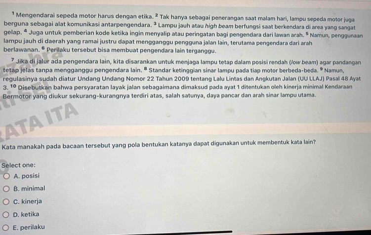 ¹ Mengendarai sepeda motor harus dengan etika. ^2 Tak hanya sebagai penerangan saat malam hari, lampu sepeda motor juga
berguna sebagai alat komunikasi antarpengendara. ^3 Lampu jauh atau high beam berfungsi saat berkendara di area yang sangat
gelap. ª Juga untuk pemberian kode ketika ingin menyalip atau peringatan bagi pengendara dari lawan arah. 5 Namun, penggunaan
lampu jauh di daerah yang ramai justru dapat mengganggu pengguna jalan lain, terutama pengendara dari arah
berlawanan. • Perilaku tersebut bisa membuat pengendara lain terganggu.
⁷ Jika di jalur ada pengendara lain, kita disarankan untuk menjaga lampu tetap dalam posisi rendah (/ow beam) agar pandangan
tetap jelas tanpa mengganggu pengendara lain. ^8 Standar ketinggian sinar lampu pada tiap motor berbeda-beda. ® Namun,
regulasinya sudah diatur Undang Undang Nomor 22 Tahun 2009 tentang Lalu Lintas dan Angkutan Jalan (UU LLAJ) Pasal 48 Ayat
3. 10 Disebutkan bahwa persyaratan layak jalan sebagaimana dimaksud pada ayat 1 ditentukan oleh kinerja minimal Kendaraan
Bermotor yang diukur sekurang-kurangnya terdiri atas, salah satunya, daya pancar dan arah sinar lampu utama.
Kata manakah pada bacaan tersebut yang pola bentukan katanya dapat digunakan untuk membentuk kata lain?
Select one:
A. posisi
B. minimal
C. kinerja
D. ketika
E. perilaku