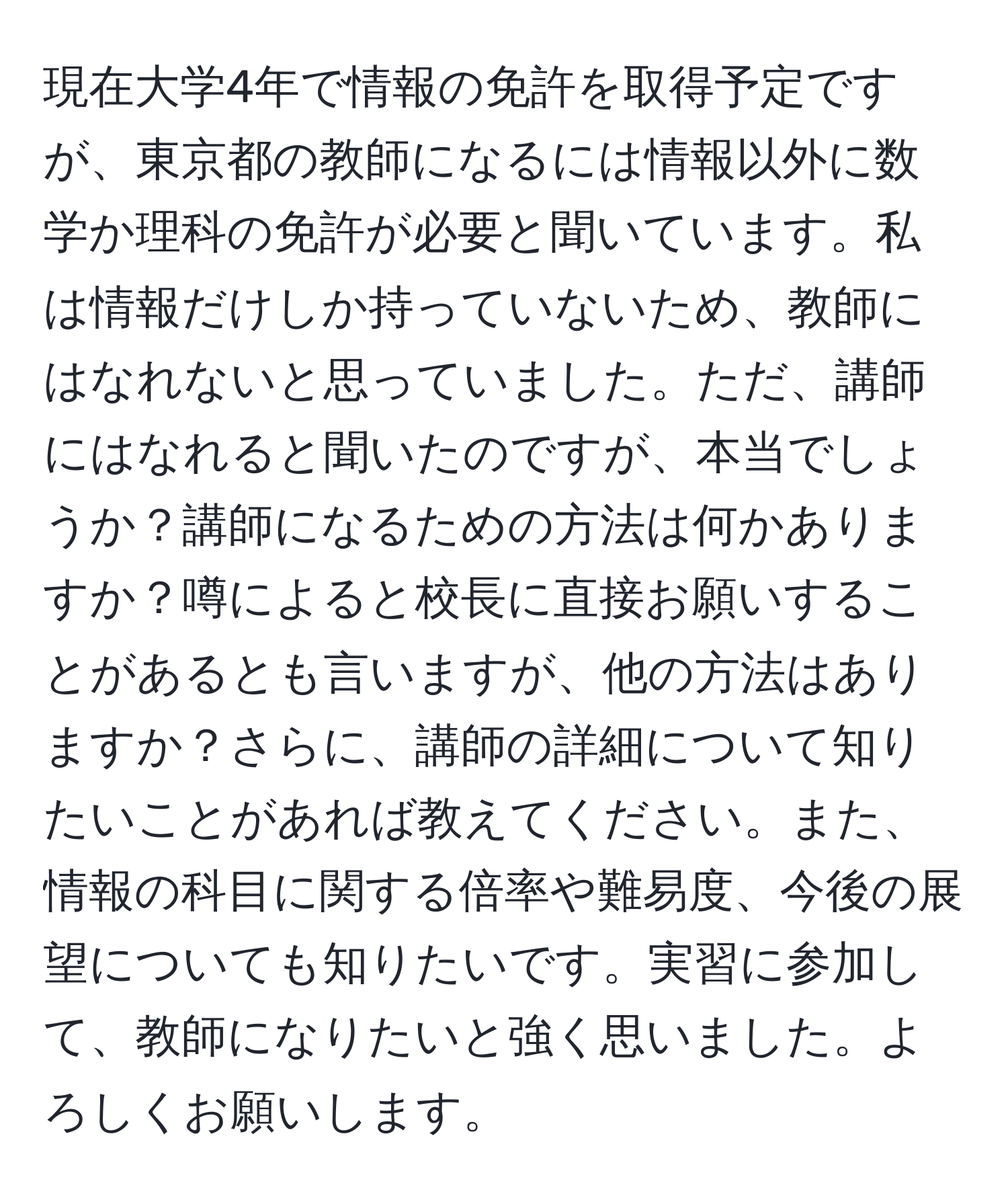 現在大学4年で情報の免許を取得予定ですが、東京都の教師になるには情報以外に数学か理科の免許が必要と聞いています。私は情報だけしか持っていないため、教師にはなれないと思っていました。ただ、講師にはなれると聞いたのですが、本当でしょうか？講師になるための方法は何かありますか？噂によると校長に直接お願いすることがあるとも言いますが、他の方法はありますか？さらに、講師の詳細について知りたいことがあれば教えてください。また、情報の科目に関する倍率や難易度、今後の展望についても知りたいです。実習に参加して、教師になりたいと強く思いました。よろしくお願いします。