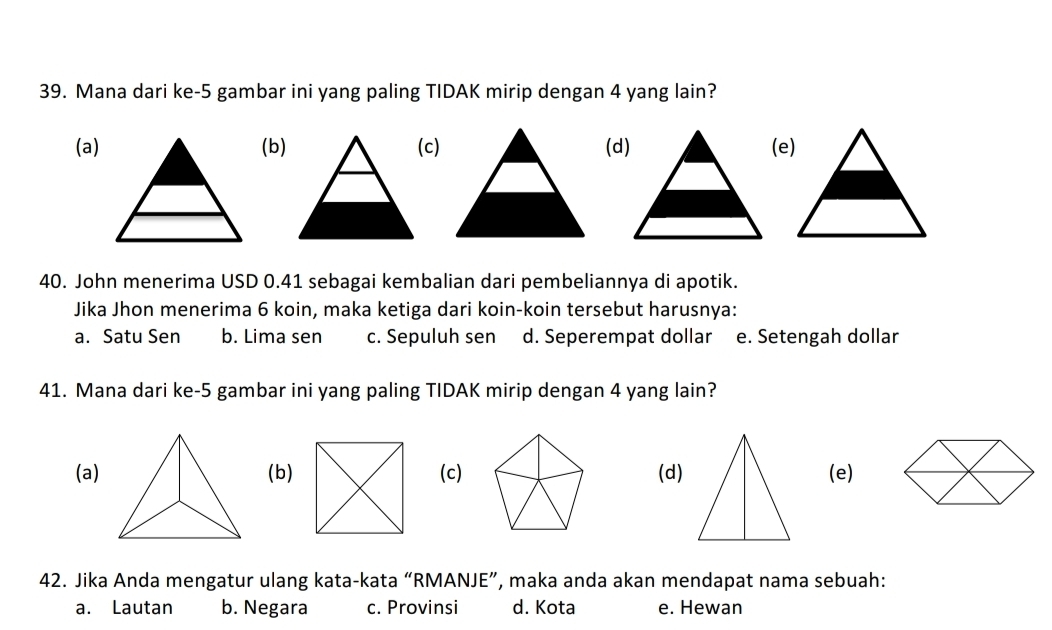 Mana dari ke- 5 gambar ini yang paling TIDAK mirip dengan 4 yang lain?
(a)(b)(c)(d)(e)
40. John menerima USD 0.41 sebagai kembalian dari pembeliannya di apotik.
Jika Jhon menerima 6 koin, maka ketiga dari koin-koin tersebut harusnya:
a. Satu Sen b. Lima sen c. Sepuluh sen d. Seperempat dollar e. Setengah dollar
41. Mana dari ke- 5 gambar ini yang paling TIDAK mirip dengan 4 yang lain?
(a)(b)(c)(d)(e)
42. Jika Anda mengatur ulang kata-kata “RMANJE”, maka anda akan mendapat nama sebuah:
a. Lautan b. Negara c. Provinsi d. Kota e. Hewan