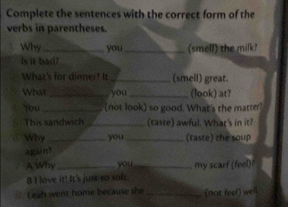 Complete the sentences with the correct form of the 
verbs in parentheses. 
Why _you_ (smell) the milk? 
is it bad? 
What's for dinner? It_ (smell) great. 
What_ you_ (look) at? 
You _(not look) so good. What's the matter? 
This sandwich _(taste) awful. What's in it? 
Why_ you _(taste) the soup 
again? 
A Why _you _my scarf (feel) 
B I love it! It's just so soft. 
Leah went home because she_ 
(not feel) well.