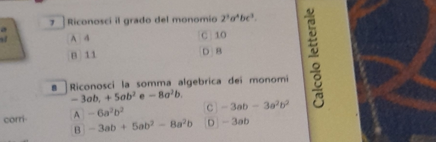 Riconosci il grado del monomio 2^3a^4bc^3.
A 4 C 10
B 11 D B
a Riconosci la somma algebrica dei monomi
-3ab, +5ab^2 e -8a^2b. 
corri- A -6a^2b^2
C -3ab-3a^2b^2
B -3ab+5ab^2-8a^2b D -3a b