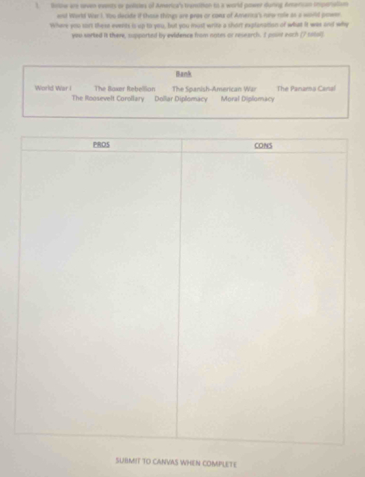 tnow are oven events or policies of America's tranition to a world power dunng American trperialism 
end World War I, too decide if those things are pros or cons of America's oee role as a world pawer 
Where you sort there events is up to you, but you must write a short explanation of what it was and why 
you sorted it there, supported by evidence from notes or research. I pount each (7 totol) 
Bank 
World War I The Boxer Rebellion The Spanish-American War The Panama Canal 
The Roosevelt Corollary Dollar Diplomacy Moral Diplomacy 
SUBMIT TO CANVAS WHEN COMPLETE