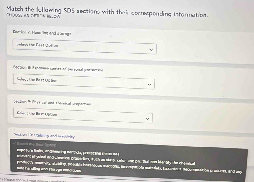 Match the following SDS sections with their corresponding information. 
CHOOSE AN OPTION BELOW 
Section 7: Handling and storage 
Select the Best Option 
Section 8: Exposure controls/ personal protection 
Select the Best Option 
Section 9: Physical and chemical properties 
Select the Best Option 
Section 10: Stability and reactivity 
√ Select the Best Option 
exposure limits, engineering controls, protective measures 
relevant physical and chemical properties, such as state, color, and pH, that can identify the chemical 
product's reactivity, stability, possible hazardous reactions, incompatible materials, hazardous decomposition products, and any 
safe handling and storage conditions 
? Please contact your cours e c