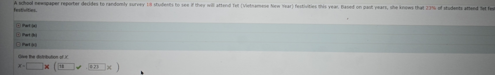 A school newspaper reporter decides to randomly survey 18 students to see if they will attend Tet (Vietnamese New Year) festivities this year. Based on past years, she knows that 23% of students attend Tet fes 
festivities. 
Part(a) 
Part (b) 
Part (c) 
Give the distribution of X
Xsim □ * (18,0.23* )