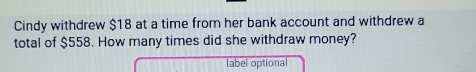 Cindy withdrew $18 at a time from her bank account and withdrew a 
total of $558. How many times did she withdraw money? 
label optional