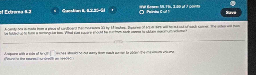 HW Score: 55.1%, 3.86 of 7 points 
f Extrema 6.2 Question 6, 6.2.25-GI J Points: 0 of 1 Save 
A candy box is made from a piece of cardboard that measures 33 by 18 inches. Squares of equal size will be cut out of each corner. The sides will then 
be folded up to form a rectangular box. What size square should be cut from each comer to obtain maximum volume? 
A square with a side of length □ inches should be cut away from each comer to obtain the maximum volume. 
(Round to the nearest hundredth as needed.)