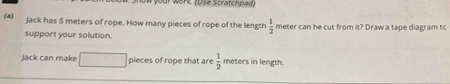 ur work. (Üše Scratchpad, 
(a) Jack has 5 meters of rope. How many pieces of rope of the length  1/2  meter can he cut from it? Draw a tape diagram to 
support your solution. 
Jack can make pieces of rope that are  1/2  meters in length.