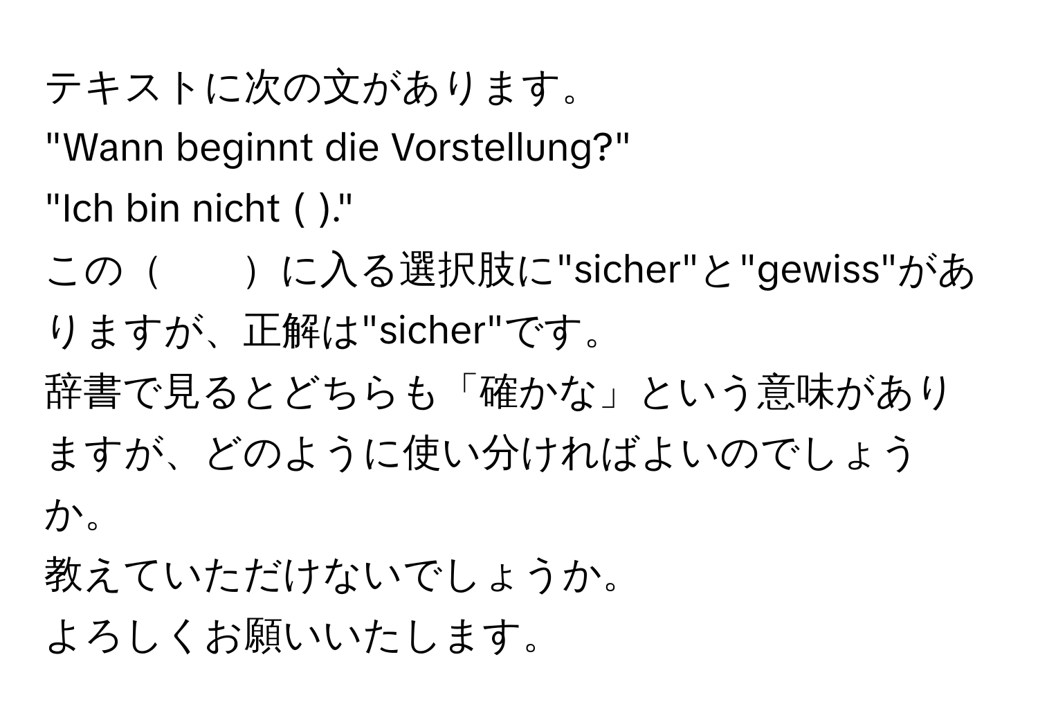 テキストに次の文があります。  
"Wann beginnt die Vorstellung?"  
"Ich bin nicht (  )."  
この　　に入る選択肢に"sicher"と"gewiss"がありますが、正解は"sicher"です。  
辞書で見るとどちらも「確かな」という意味がありますが、どのように使い分ければよいのでしょうか。  
教えていただけないでしょうか。  
よろしくお願いいたします。