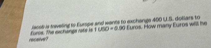 Jacob is traveling to Europe and wants to exchangs 400 U.S. dollars to 
Eures. The exchange rate is 1USD=0.90 Euros. How many Euros will he 
receive?