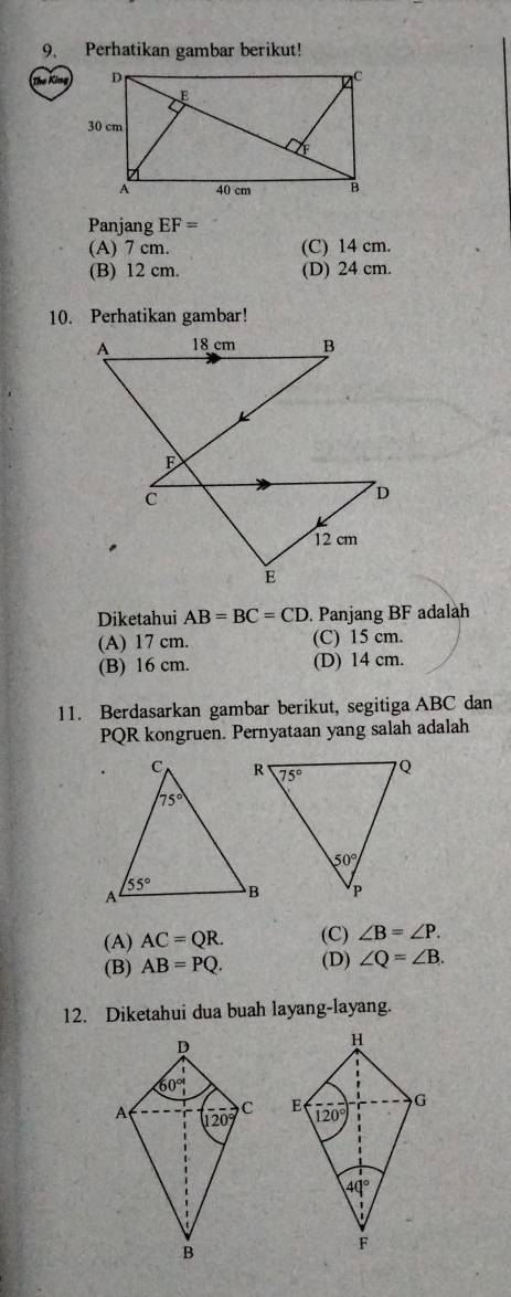 Perhatikan gambar berikut!
The King
Panjang EF=
(A) 7 cm. (C) 14 cm.
(B) 12 cm. (D) 24 cm.
10. Perhatikan gambar!
Diketahui AB=BC=CD. Panjang BF adalah
(A) 17 cm. (C) 15 cm.
(B) 16 cm. (D) 14 cm.
11. Berdasarkan gambar berikut, segitiga ABC dan
PQR kongruen. Pernyataan yang salah adalah
(A) AC=QR. (C) ∠ B=∠ P.
(B) AB=PQ. (D) ∠ Q=∠ B.
12. Diketahui dua buah layang-layang.