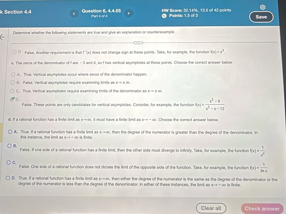 Question 6, 4.4.55 HW Score: 32.14%, 13.5 of 42 points
Part 4 of 4 ❷ Points: 1.5 of 3 Save
Determine' whether the following statements are true and give an explanation or counterexample.
D. False. Another requirement is that f''(x) does not change sign at these points. Take, for example, the function f(x)=x^3.
c. The zeros of the denominator of f are -3 and 4, so f has vertical asymptotes at these points. Choose the correct answer below.
A. True. Vertical asymptotes occur where zeros of the denominator happen.
B. False. Vertical asymptotes require examining limits as xto ± ∈fty .
C. True. Vertical asymptotes require examining limits of the denominator as xto ± ∈fty .
D.
False. These points are only candidates for vertical asymptotes. Consider, for example, the function f(x)= (x^2-9)/x^2-x-12 .
d. If a rational function has a finite limit as xto ∈fty , it must have a finite limit as xto -∈fty. Choose the correct answer below.
A. True. If a rational function has a finite limit as xto ∈fty , then the degree of the numerator is greater than the degree of the denominator. In
this instance, the limit as xto -∈fty is finite.
B.
False. If one side of a rational function has a finite limit, then the other side must diverge to infinity. Take, for example, the function f(x)= 1/e^x .
C.
False. One side of a rational function does not dictate the limit of the opposite side of the function. Take, for example, the function f(x)= 1/ln x .
D. True. If a rational function has a finite limit as xto ∈fty , then either the degree of the numerator is the same as the degree of the denominator or the
degree of the numerator is less than the degree of the denominator. In either of these instances, the limit as xto -∈fty is finite.
Clear all Check answer