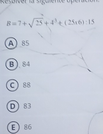 Resoiver la siguiente operación
B=7+sqrt(25)+4^3+(25* 6):15
A 85
B 84
C 88
D 83
E 86