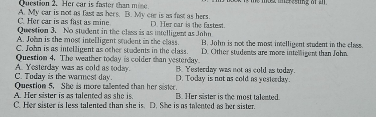 the most interesting of all.
Question 2. Her car is faster than mine.
A. My car is not as fast as hers. B. My car is as fast as hers.
C. Her car is as fast as mine. D. Her car is the fastest.
Question 3. No student in the class is as intelligent as John.
A. John is the most intelligent student in the class. B. John is not the most intelligent student in the class.
C. John is as intelligent as other students in the class. D. Other students are more intelligent than John.
Question 4. The weather today is colder than yesterday.
A. Yesterday was as cold as today. B. Yesterday was not as cold as today.
C. Today is the warmest day. D. Today is not as cold as yesterday.
Question 5. She is more talented than her sister.
A. Her sister is as talented as she is. B. Her sister is the most talented.
C. Her sister is less talented than she is. D. She is as talented as her sister.