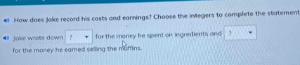 How does Jake record his costs and earnings? Choose the integers to complete the statement 
® jake wrote down ? for the money he spent on ingredients and ？ 
for the money he earned selling the muffins.