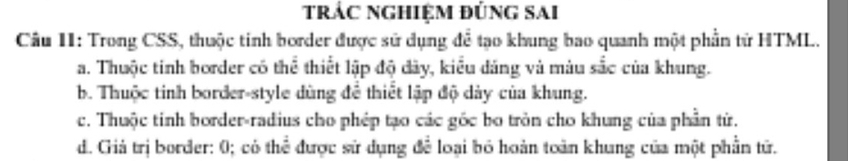 trác nghiệm đúng sai
Câu II: Trong CSS, thuộc tinh border được sử dụng để tạo khung bao quanh một phần từ HTML.
a. Thuộc tinh border có thể thiết lập độ đây, kiểu dáng và màu sắc của khung.
b. Thuộc tinh border-style dùng để thiết lập độ dảy của khung.
c. Thuộc tinh border-radius cho phép tạo các gốc bo tròn cho khung của phần từ.
d. Giả trị border: 0; có thể được sử dụng để loại bỏ hoàn toàn khung của một phần tử.