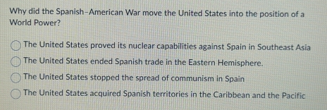 Why did the Spanish-American War move the United States into the position of a
World Power?
The United States proved its nuclear capabilities against Spain in Southeast Asia
The United States ended Spanish trade in the Eastern Hemisphere.
The United States stopped the spread of communism in Spain
The United States acquired Spanish territories in the Caribbean and the Pacific