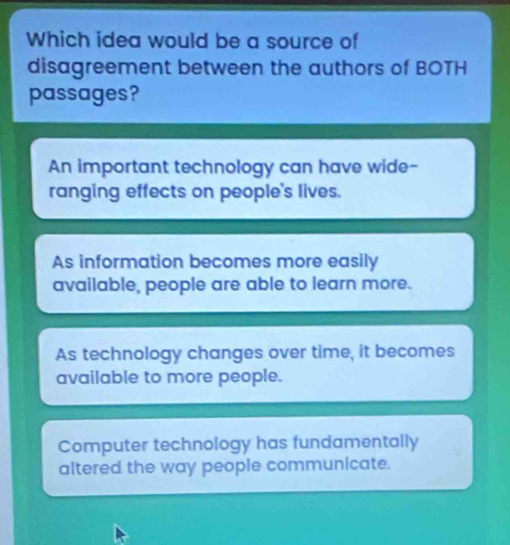 Which idea would be a source of
disagreement between the authors of BOTH
passages?
An important technology can have wide-
ranging effects on people's lives.
As information becomes more easily
available, people are able to learn more.
As technology changes over time, it becomes
available to more people.
Computer technology has fundamentally
altered the way people communicate.