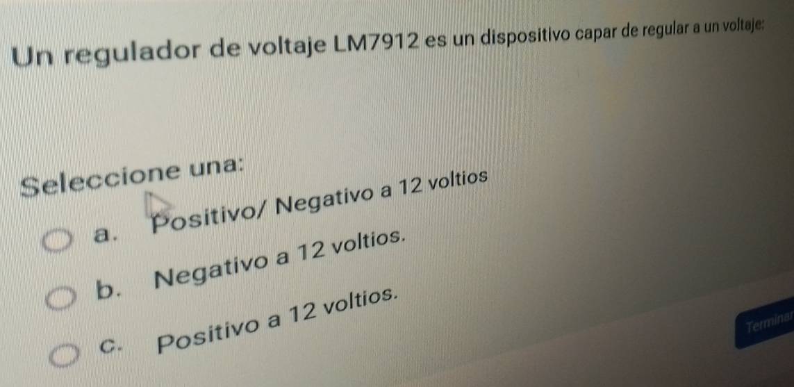 Un regulador de voltaje LM7912 es un dispositivo capar de regular a un voltaje:
Seleccione una:
a. Positivo/ Negativo a 12 voltios
b. Negativo a 12 voltios.
c Positivo a 12 voltios
Terminal