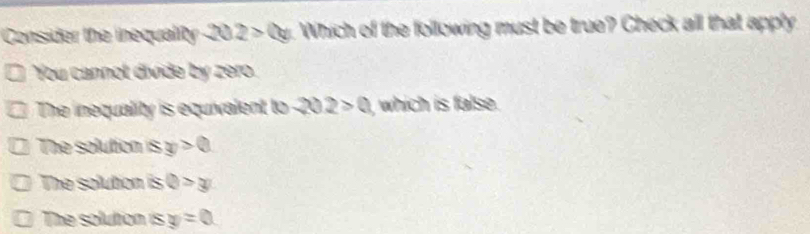 Consider the inequality 202>2y Which of the following must be true? Check all that apply
You cannol divide by zero.
The inequality is equivalent to 202>0 , which is false.
The solution is y>0
The solution is Q>y
The solution is y=0