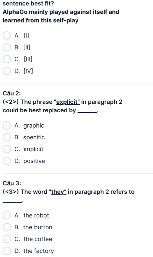 sentence best fit?
AlphaGo mainly played against itself and
learned from this self-play
A. [I]
B. [II]
C. [III]
D. [IV]
Câu 2:
(<2>) The phrase “explicit” in paragraph 2
could be best replaced by _、.
A. graphic
B. specific
C. implicit
D. positive
Câu 3:
(<3>) The word “they” in paragraph 2 refers to
_
A. the robot
B. the button
C. the coffee
D. the factory