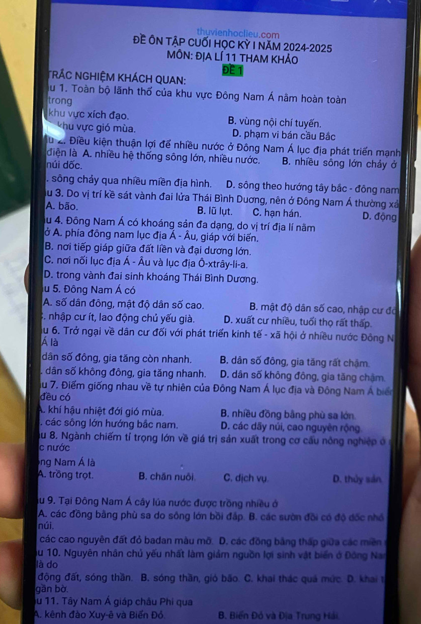 thuvienhoclieu.com
Đề ÔN TậP CUỐI HọC Kỳ I năM 2024-2025
MÔN: ĐỊA LÍ 11 THAM KHẢO
ĐE
*RÁC NGHIỆM KHÁCH QUAN:
Au 1. Toàn bộ lãnh thổ của khu vực Đông Nam Á nằm hoàn toàn
trong
khu vực xích đạo. B. vùng nội chí tuyến.
Vhu vực gió mùa. D. phạm vi bán cầu Bắc
Tu 2. Điều kiện thuận lợi để nhiều nước ở Đông Nam Á lục địa phát triển mạnh
điện là A. nhiều hệ thống sông lớn, nhiều nước. B. nhiều sông lớn chảy ở
núi dốc.. sông chảy qua nhiều miền địa hình. D. sông theo hướng tây bắc - đông nam
Au 3. Do vị trí kề sát vành đai lửa Thái Bình Duơng, nên ở Đông Nam Á thường xá
A. bão. B. lũ lụt. C. hạn hán. D. động
Ấu 4. Đông Nam Á có khoáng sản đa dạng, do vị trí địa lí nằm
ở A. phía đông nam lục địa Á - Âu, giáp với biển.
B. nơi tiếp giáp giữa đất liền và đại dương lớn.
C. nơi nối lục địa Á - Âu và lục địa Ô-xtrây-li-a.
D. trong vành đai sinh khoáng Thái Bình Dương.
u 5. Đông Nam Á có
A. số dân đông, mật độ dân số cao. B. mật độ dân số cao, nhập cư đã
3. nhập cư ít, lao động chủ yếu già. D. xuất cư nhiều, tuổi thọ rất thấp
u 6. Trở ngại về dân cư đối với phát triển kinh tế - xã hội ở nhiều nước Đông N
Á là
dân số đông, gia tăng còn nhanh. B. dân số đông, gia tăng rất chậm.. dân số không đông, gia tăng nhanh. D. dân số không đông, gia tăng chậm
Ấu 7. Điểm giống nhau về tự nhiên của Đông Nam Á lục địa và Đông Nam Á biển
đều có
A. khí hậu nhiệt đới gió mùa. B. nhiều đồng bằng phù sa lớn. các sông lớn hướng bắc nam. D. các dãy núi, cao nguyên rộng.
Ấu 8. Ngành chiếm tí trọng lớn về giá trị sản xuất trong cơ cấu nông nghiệp ở
c nước
Ông Nam Á là
A. trồng trọt. B. chăn nuôi C. dịch vụ. D. thủy sản
Ấu 9. Tại Đông Nam Á cây lúa nước được trồng nhiều ở
A. các đồng bằng phù sa do sông lớn bồi đấp. B. các sườn đồi có độ đốc nhỏ
núi.
các cao nguyên đất đỏ badan màu mỡ. D. các đồng bằng thấp giữa các miền
Ấu 10. Nguyên nhân chủ yếu nhất làm giảm nguồn lợi sinh vật biến ở Đóng Na
là do
động đất, sóng thần. B. sóng thần, gió bão. C. khai thác quả mức. D. khai t
gần bờ
Ấu 11. Tây Nam Á giáp châu Phi qua
A. kênh đào Xuy-ê và Biển Đỏ. B. Biến Đỏ và Địa Trung Hải.