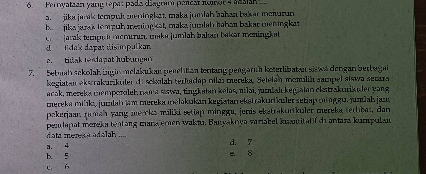 Pernyataan yang tepat pada diagram pencar nomor 4 adalah ....
a. jika jarak tempuh meningkat, maka jumlah bahan bakar menurun
b. jika jarak tempuh meningkat, maka jumlah bahan bakar meningkat
c. jarak tempuh menurun, maka jumlah bahan bakar meningkat
d. tidak dapat disimpulkan
e. tidak terdapat hubungan
7. Sebuah sekolah ingin melakukan penelitian tentang pengaruh keterlibatan siswa dengan berbagai
kegiatan ekstrakurikuler di sekolah terhadap nilai mereka. Setelah memilih sampel siswa secara
acak, mereka memperoleh nama siswa, tingkatan kelas, nilai, jumlah kegiatan ekstrakurikuler yang
mereka miliki, jumlah jam mereka melakukan kegiatan ekstrakurikuler setiap minggu, jumlah jam
pekerjaan rumah yang mereka miliki setiap minggu, jenis ekstrakurikuler mereka terlibat, dan
pendapat mereka tentang manajemen waktu. Banyaknya variabel kuantitatif di antara kumpulan
data mereka adalah ....
a. 4
d. 7
b. 5
e. 8
c. 6