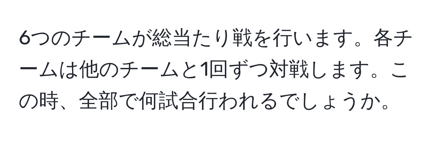 6つのチームが総当たり戦を行います。各チームは他のチームと1回ずつ対戦します。この時、全部で何試合行われるでしょうか。