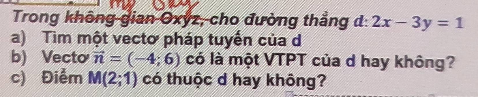 Trong không gian Oxyz, cho đường thẳng d:2x-3y=1
a) Tìm một vectơ pháp tuyến của d 
b) Vecto vector n=(-4;6) có là một VTPT của d hay không? 
c) Điểm M(2;1) có thuộc d hay không?
