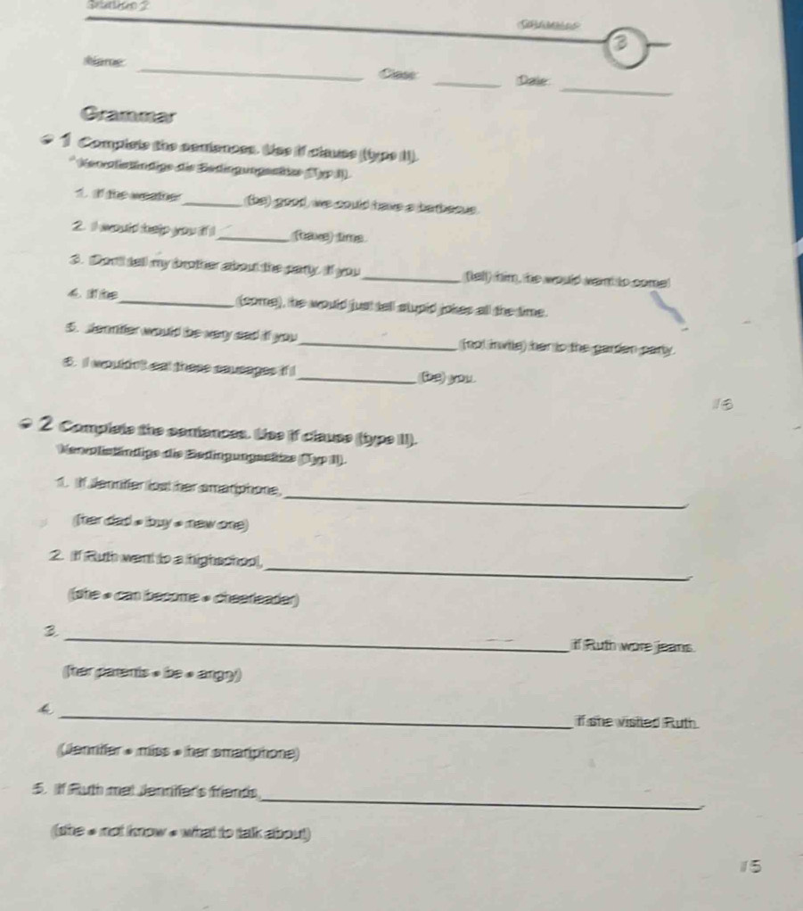 sare: _Cass _Dale 
Grammar 
1 Compiste the comiances. Use if clauss ((type II). 
* Neocisändige die Sedinguogente (pp () 
t the we atoe ?_ (be) good, we could have a barbeaus. 
2. I would help you if !_ (ae) lime 
3. Son't tall my brother about the party. If you_ (tell) him, he would want to come! 
_(come), he would just tell stupid jokes all the time. 
5. seentter would be very sad if you_ (not invitle) her is the garden party. 
$. II wouldnt snt these anusages if I_ (be) you. 
2 Complets the seniances. Lise if clause (type II). 
Menoliständige die Bedingungestize (1yp 1). 
_ 
1. If Jennfer lost her smariphone 
Ther dad s buy s new one) 
_ 
2. If Ruth want to a highschool, 
(she « can become • cheereader) 
3 _if Ruth wore jeans. 
(tar parents » be « angny) 
4 _if she vistled Ruth 
(Jennifer » miss » her smariphone) 
_ 
5. if Ruth mal Jennfer's friends 
(she # not know # what to talk about) 
15