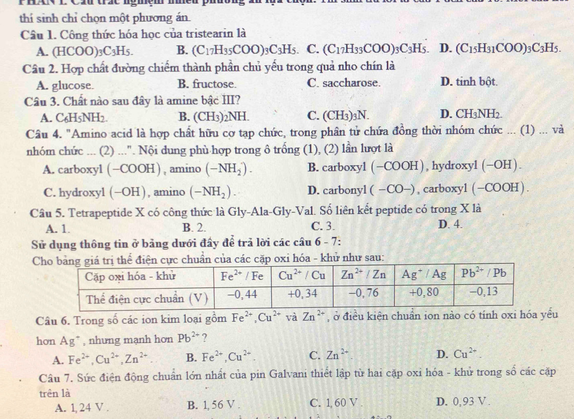 PhAN L Cầu trác ngmệm me
thí sinh chỉ chọn một phương án
Câu 1. Công thức hóa học của tristearin là
A. (HCOO)₃ C_3H_5. B. (C_17H_35COO)_3C_3H_5. C. (C_17H_33COO)_3C_3H_5. D. (C_15H_31COO)_3C_3H_5.
Cầu 2. Hợp chất đường chiếm thành phần chủ yếu trong quả nho chín là
A. glucose. B. fructose. C. saccharose. D. tinh bột.
Câu 3. Chất nào sau đây là amine bậc III?
A. C₆H5NH2. B. (CH3)2NH. C. (CH3)3N. D. CH_3NH_2.
Câu 4. "Amino acid là hợp chất hữu cợ tạp chức, trong phân tử chứa đồng thời nhóm chức ... (1) ... và
nhóm chức ... (2) ...". Nội dung phù hợp trong ô trống (1), (2) lần lượt là
A. carboxyl (−COOH), amino (-NH_2^(+). B. carboxyl (−COOH), hydroxyl(−OH).
C. hydroxyl (−OH), amino (-NH_2)). D. carbonyl( −CO−), carboxyl (−COOH).
Câu 5. Tetrapeptide X có công thức là Gly-Ala-Gly-Val. Số liên kết peptide có trong X là
A. 1. B. 2. C. 3. D. 4.
Sử dụng thông tin ở bảng dưới đấy để trả lời các câu 6 - 7:
ị thể điện cực chuẩn của các cặp oxi hóa - khử như sau:
Câu 6. Trong số các ion kim loại gồm Fe^(2+),Cu^(2+)vaZn^(2+) , ở điều kiện chuẩn ion nào có tính oxi hóa yểu
hơn Ag^- , nhưng mạnh hơn Pb^(2+) ?
A. Fe^(2+),Cu^(2+),Zn^(2+) B. Fe^(2+),Cu^(2+) C. Zn^(2+). D. Cu^(2+).
Câu 7. Sức điện động chuẩn lớn nhất của pin Galvani thiết lập từ hai cặp oxi hóa - khử trong số các cặp
trên là
A. 1, 24 V . B. 1, 56 V . C. 1, 60 V . D. 0,93 V .