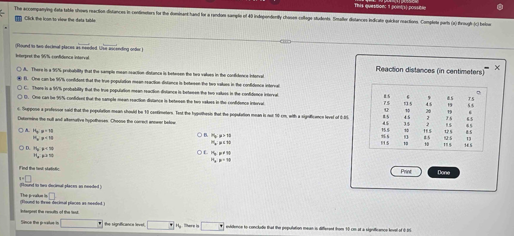 This question: 1 point(s) possible
The accompanying data table shows reaction distances in centimeters for the dominant hand for a random sample of 40 independently chosen college students. Smaller distances indicate quicker reactions. Complete parts (a) through (c) below
Click the icon to view the data table
(Round to two decimal places as needed. Use ascending order.)
Interpret the 95% confidence interval Reaction distances (in centimeters)
×
A. There is a 95% probability that the sample mean reaction distance is between the two values in the confidence interval
B. One can be 95% confident that the true population mean reaction distance is between the two values in the confidence interval
C. There is a 95% probability that the true population mean reaction distance is between the two values in the confidence interval
e
8.5 6 9 7.5
D. One can be 95% confident that the sample mean reaction distance is between the two values in the confidence interval 13.5 4.5 8.5 19 5.5
7.5
12 10 20 19 6
c. Suppose a professor said that the population mean should be 10 centimeters. Test the hypothesis that the population mean is not 10 cm, with a significance level of 0.05 8.5 4.5 2 7.5 6.5
6.5
Determine the null and alternative hypotheses. Choose the correct answer below. 4.5 3.5 2 1.5
A. H_0:mu =10 11.5 12 5 8.5
B. H_0:mu >10 15.5 15.5 10
13
H_a:mu <10</tex> 8.5 12.5 13
H_a:mu ≤ 10 11.5 10 10 11.5 14.5
D. H_0:mu <10</tex>
H_a:mu ≥ 10
E. H_0:mu != 10
H_a:mu =10
Find the test statistic Print Done
t=□
(Round to two decimal places as needed )
The p-value is □ .
(Round to three decimal places as needed.)
Interpret the results of the test.
Since the p-value is the significance level, v H_0 There is evidence to conclude that the population mean is different from 10 cm at a significance level of 0.05