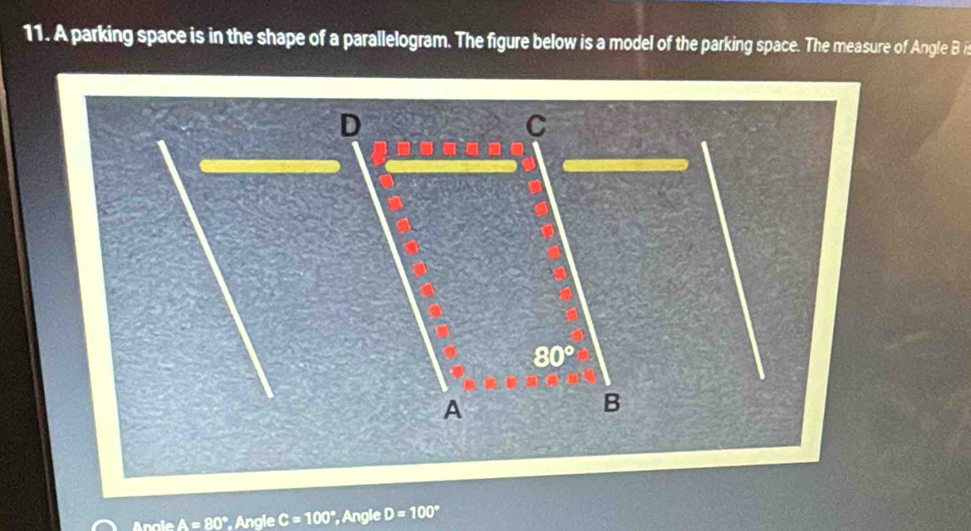 A parking space is in the shape of a parallelogram. The figure below is a model of the parking space. The measure of Angle B is
D
C
80°
A
B 
Angle A=80° Angle C=100° , Angle D=100°