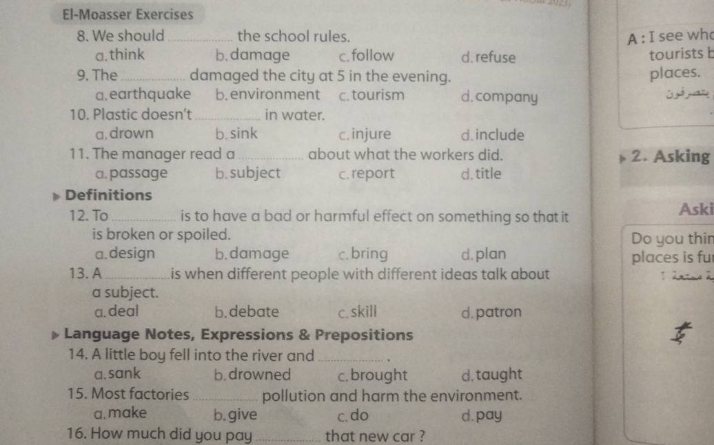 El-Moasser Exercises
8. We should_ the school rules. A : I see wh
a. think b. damage c. follow d. refuse tourists b
9. The_ damaged the city at 5 in the evening. places.
a. earthquake b. environment c. tourism d.company
10. Plastic doesn’t_ in water.
a, drown b. sink c. injure d. include
11. The manager read a _about what the workers did. 2. Asking
a. passage b. subject c. report d. title
Definitions
12. To _is to have a bad or harmful effect on something so that it
Aski
is broken or spoiled. Do you thir
a. design b. damage c. bring d. plan
places is fu
13.A_ is when different people with different ideas talk about 
a subject.
a. deal b. debate c. skill d. patron
Language Notes, Expressions & Prepositions
14. A little boy fell into the river and_
.
a. sank b. drowned c. brought d. taught
15. Most factories _pollution and harm the environment.
a.make b. give c. do d. pay
16. How much did you pay _that new car ?