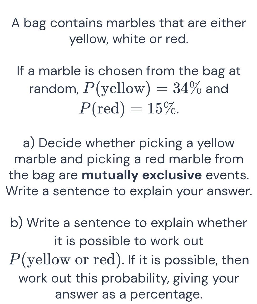 A bag contains marbles that are either 
yellow, white or red. 
If a marble is chosen from the bag at 
random, , P(yellow) =34% and
P(red)=15%. 
a) Decide whether picking a yellow 
marble and picking a red marble from 
the bag are mutually exclusive events. 
Write a sentence to explain your answer. 
b) Write a sentence to explain whether 
it is possible to work out
P (yellow or red). If it is possible, then 
work out this probability, giving your 
answer as a percentage.