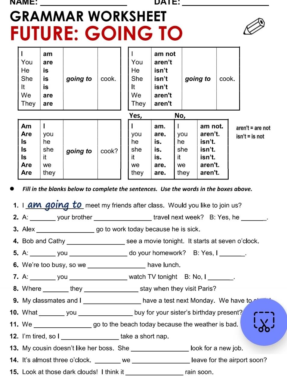 NAME: _DATE:_ 
GRAMMAR WORKSHEET 
FUTURE: GOING TO 
 
am not 
You aren’t 
He isn’t 
She isn’t going to cook. 
It isn’t 
We 
aren't 
They aren't 
Yes, No, 
Am | | am. am not. aren't = are not 
Are you you are. you aren’t. isn't = is not 
Is he he is. he isn’t. 
Is she going to cook? she is. she isn’t. 
Is it it is. it isn’t. 
Are we we are. we aren't. 
Are they they are. they aren't. 
Fill in the blanks below to complete the sentences. Use the words in the boxes above. 
1. I_ meet my friends after class. Would you like to join us? 
2. A:_ your brother _travell next week? B: Yes, he _. 
3. Alex _go to work today because he is sick. 
4. Bob and Cathy _see a movie tonight. It starts at seven o'clock. 
5. A:_ you_ do your homework? B: Yes, I _. 
6. We're too busy, so we _have lunch. 
7. A:_ you_ watch TV tonight B: No, I _、. 
8. Where _they _stay when they visit Paris? 
9. My classmates and I _have a test next Monday. We have to 
10. What _you _buy for your sister's birthday present? 
11. We_ go to the beach today because the weather is bad. 
12. I'm tired, so I _take a short nap. 
13. My cousin doesn't like her boss. She _look for a new job. 
14. It's almost three o'clock. _we _Ieave for the airport soon? 
_ 
15. Look at those dark clouds! I think it rain soon.