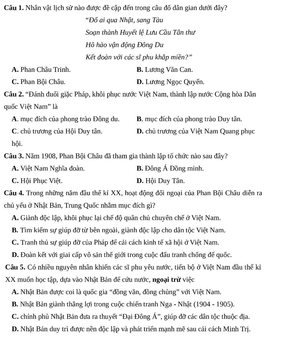 Nhân vật lịch sử nào được đề cập đến trong câu đố dân gian dưới đây?
"Đố ai qua Nhật, sang Tàu
Soạn thành Huyết lệ Lưu Cầu Tân thư
Hồ hào vận động Đông Du
Kết đoàn với các sĩ phu khắp miền?”
A. Phan Châu Trinh. B. Lương Văn Can.
C. Phan Bội Châu. D. Lương Ngọc Quyến.
Câu 2. “Đánh đuổi giặc Pháp, khôi phục nước Việt Nam, thành lập nước Cộng hòa Dân
quốc Việt Nam' là
A. mục đích của phong trào Đông du. B. mục đích của phong trào Duy tân.
C. chủ trương của Hội Duy tân. D. chủ trương của Việt Nam Quang phục
hội.
Câu 3. Năm 1908, Phan Bội Châu đã tham gia thành lập tổ chức nào sau đây?
A. Việt Nam Nghĩa đoàn. B. Đông Á Đồng minh.
C. Hội Phục Việt. D. Hội Duy Tân.
Câu 4. Trong những năm đầu thế kỉ XX, hoạt động đối ngoại của Phan Bội Châu diễn ra
chủ yếu ở Nhật Bản, Trung Quốc nhằm mục đích gì?
A. Giành độc lập, khôi phục lại chế độ quân chủ chuyên chế ở Việt Nam.
B. Tìm kiếm sự giúp đỡ từ bên ngoài, giành độc lập cho dân tộc Việt Nam.
C. Tranh thủ sự giúp đỡ của Pháp để cải cách kinh tế xã hội ở Việt Nam.
D. Đoàn kết với giai cấp vô sản thế giới trong cuộc đấu tranh chống đế quốc.
Câu 5. Có nhiều nguyên nhân khiến các sĩ phu yêu nước, tiến bộ ở Việt Nam đầu thế kỉ
XX muốn học tập, dựa vào Nhật Bản để cứu nước, ngoại trừ việc
A. Nhật Bản được coi là quốc gia “đồng văn, đồng chủng” với Việt Nam.
B. Nhật Bản giành thắng lợi trong cuộc chiến tranh Nga - Nhật (1904 - 1905).
C. chính phủ Nhật Bản đưa ra thuyết “Đại Đông Á”, giúp đỡ các dân tộc thuộc địa.
D. Nhật Bản duy trì được nền độc lập và phát triển mạnh mẽ sau cải cách Minh Trị.