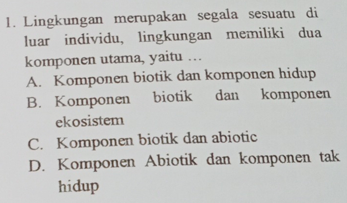 Lingkungan merupakan segala sesuatu di
luar individu, lingkungan memiliki dua
komponen utama, yaitu …
A. Komponen biotik dan komponen hidup
B. Komponen biotik dan komponen
ekosistem
C. Komponen biotik dan abiotic
D. Komponen Abiotik dan komponen tak
hidup