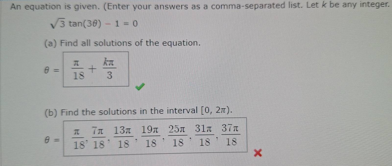 An equation is given. (Enter your answers as a comma-separated list. Let k be any integer.
sqrt(3)tan (3θ )-1=0
(a) Find all solutions of the equation.
θ = π /18 + kπ /3 
(b) Find the solutions in the interval [0,2π ).